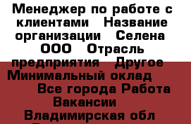 Менеджер по работе с клиентами › Название организации ­ Селена, ООО › Отрасль предприятия ­ Другое › Минимальный оклад ­ 30 000 - Все города Работа » Вакансии   . Владимирская обл.,Вязниковский р-н